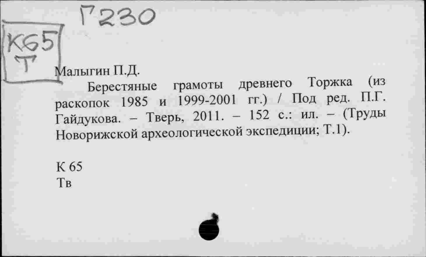 ﻿

1 Залыгин П.Д.
Берестяные
грамоты древнего Торжка (из
раскопок 1985 и 1999-2001 гг.) / Под ред. П.Г. Гайдукова. — Тверь, 2011. — 152 с.: ил. — (Труды
Новорижской археологической экспедиции; Т.1).
К 65
Тв